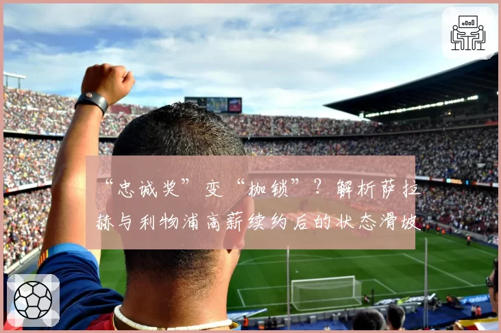 “忠诚奖”变“枷锁”?解析萨拉赫与利物浦高薪续约后的状态滑坡