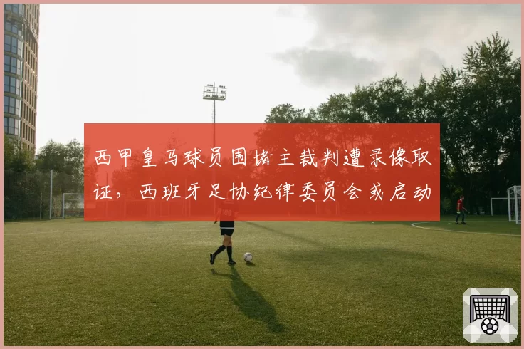 西甲皇马球员围堵主裁判遭录像取证,西班牙足协纪律委员会或启动禁赛程序