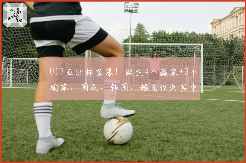 U17亚洲杯落幕!诞生4个赢家+3个输家,国足、韩国、越南位列其中
