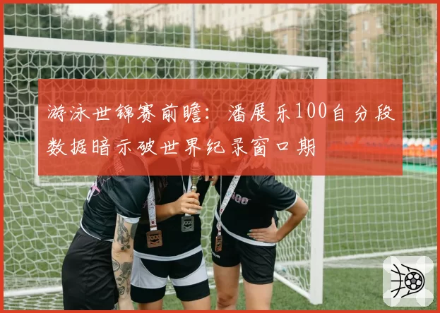 游泳世锦赛前瞻:潘展乐100自分段数据暗示破世界纪录窗口期