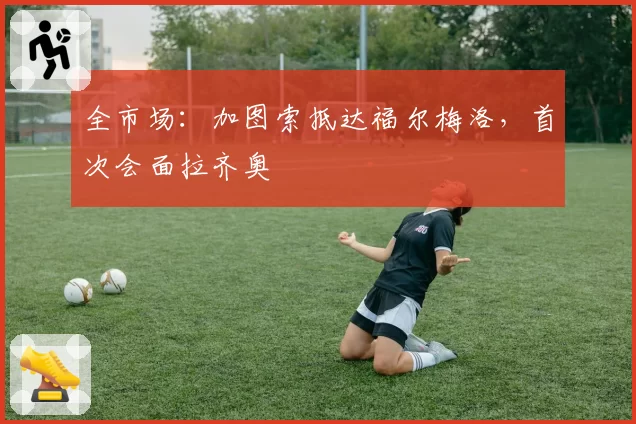 全市场：加图索抵达福尔梅洛，首次会面拉齐奥