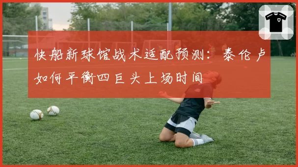 快船新球馆战术适配预测:泰伦卢如何平衡四巨头上场时间