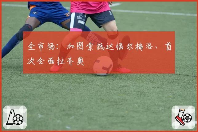 全市场：加图索抵达福尔梅洛，首次会面拉齐奥