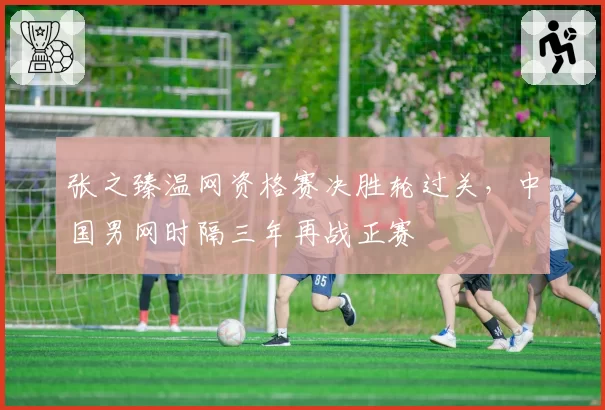 张之臻温网资格赛决胜轮过关,中国男网时隔三年再战正赛