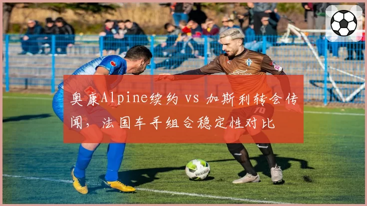 奥康Alpine续约 vs 加斯利转会传闻,法国车手组合稳定性对比