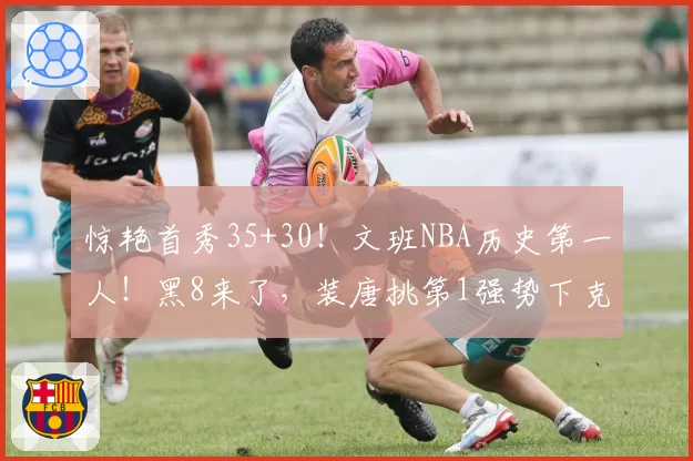 惊艳首秀35+30！文班NBA历史第一人！黑8来了，装唐挑第1强势下克上！