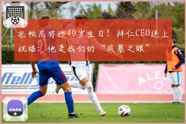 孔帕尼将迎40岁生日!拜仁CEO送上祝福:他是我们的“风暴之眼”