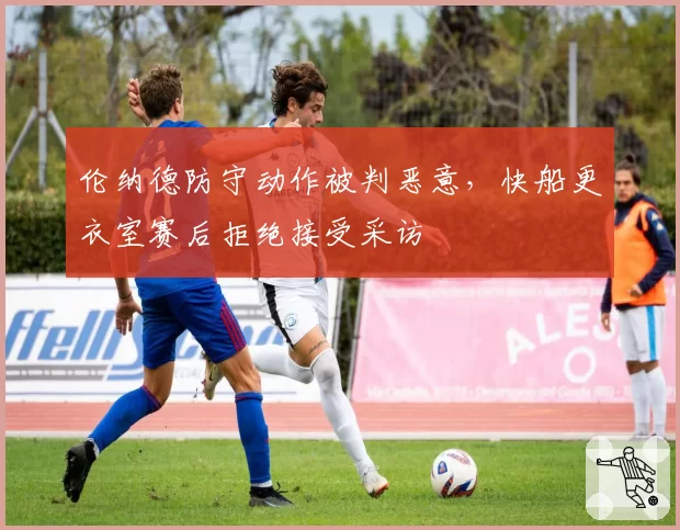伦纳德防守动作被判恶意，快船更衣室赛后拒绝接受采访
