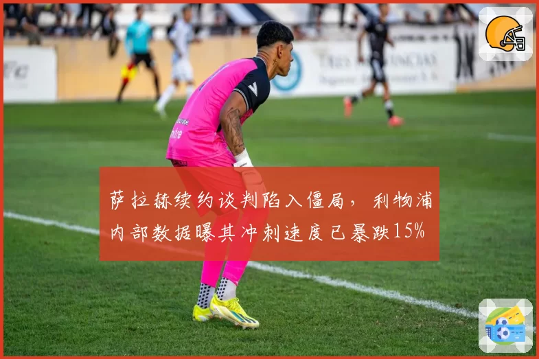 萨拉赫续约谈判陷入僵局，利物浦内部数据曝其冲刺速度已暴跌15%
