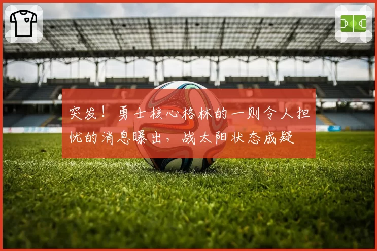 突发！勇士核心格林的一则令人担忧的消息曝出，战太阳状态成疑