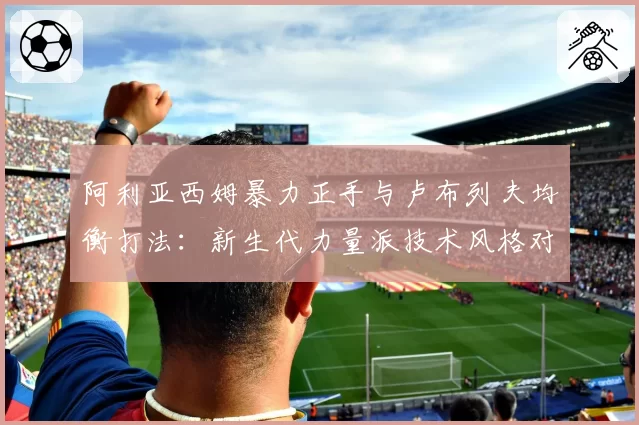 阿利亚西姆暴力正手与卢布列夫均衡打法:新生代力量派技术风格对比