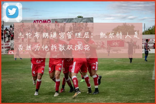 杰伦布朗逼宫管理层:凯尔特人是否该为他拆散双探花