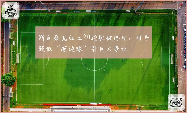 斯瓦泰克红土20连胜被终结,对手疑似“擦边球”引巨大争议