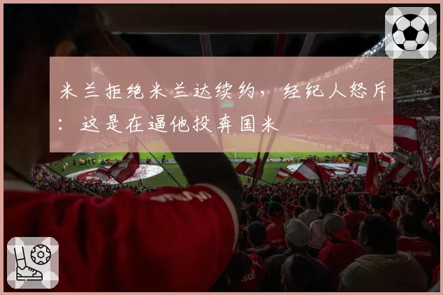 米兰拒绝米兰达续约,经纪人怒斥:这是在逼他投奔国米