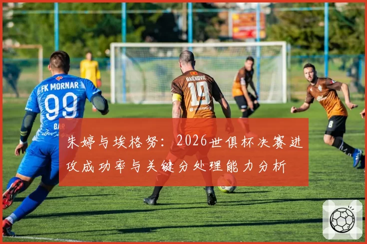 朱婷与埃格努:2026世俱杯决赛进攻成功率与关键分处理能力分析