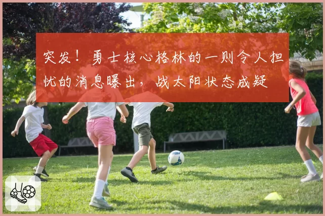 突发！勇士核心格林的一则令人担忧的消息曝出，战太阳状态成疑