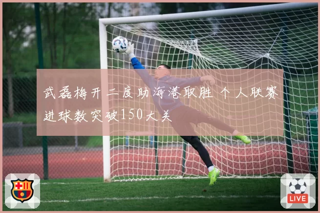 武磊梅开二度助海港取胜 个人联赛进球数突破150大关