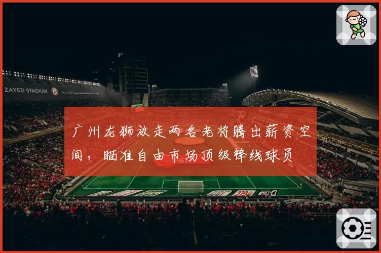 广州龙狮放走两名老将腾出薪资空间，瞄准自由市场顶级锋线球员