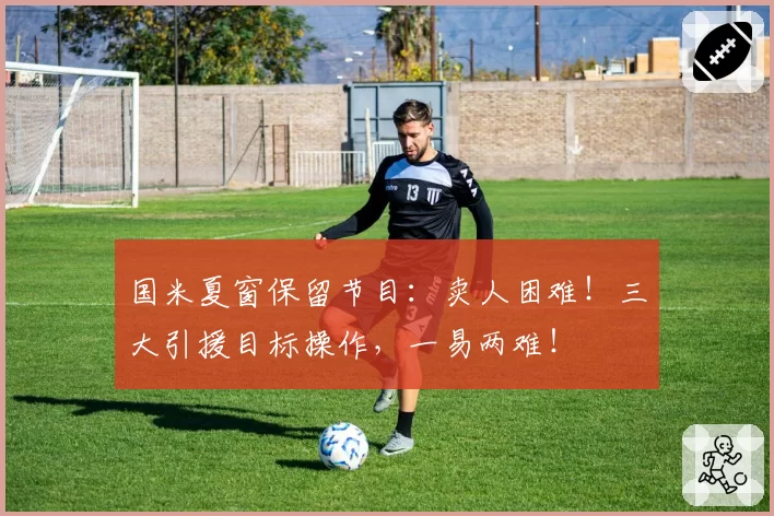 国米夏窗保留节目:卖人困难!三大引援目标操作,一易两难!
