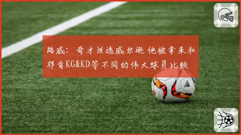 路威：奇才该选威尔逊 他被拿来和邓肯KG&KD等不同的伟大球员比较