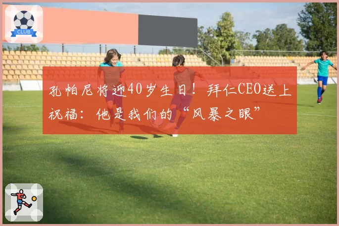 孔帕尼将迎40岁生日!拜仁CEO送上祝福:他是我们的“风暴之眼”