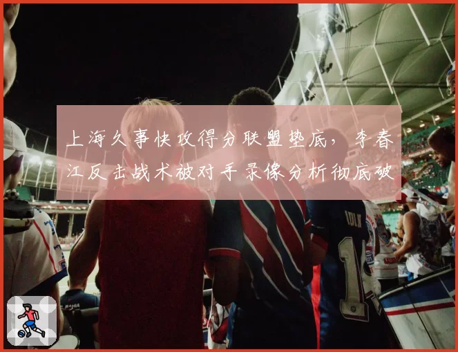 上海久事快攻得分联盟垫底，李春江反击战术被对手录像分析彻底破解