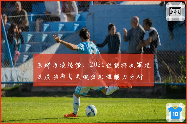 朱婷与埃格努:2026世俱杯决赛进攻成功率与关键分处理能力分析