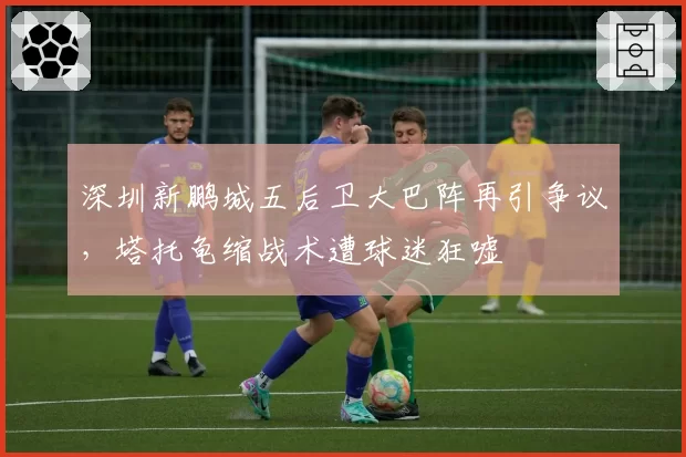 深圳新鹏城五后卫大巴阵再引争议,塔托龟缩战术遭球迷狂嘘