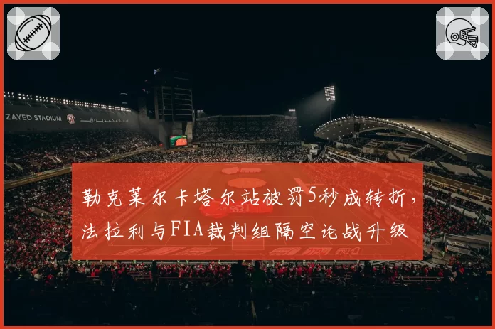 勒克莱尔卡塔尔站被罚5秒成转折，法拉利与FIA裁判组隔空论战升级
