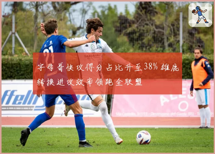字母哥快攻得分占比升至38% 雄鹿转换进攻效率领跑全联盟