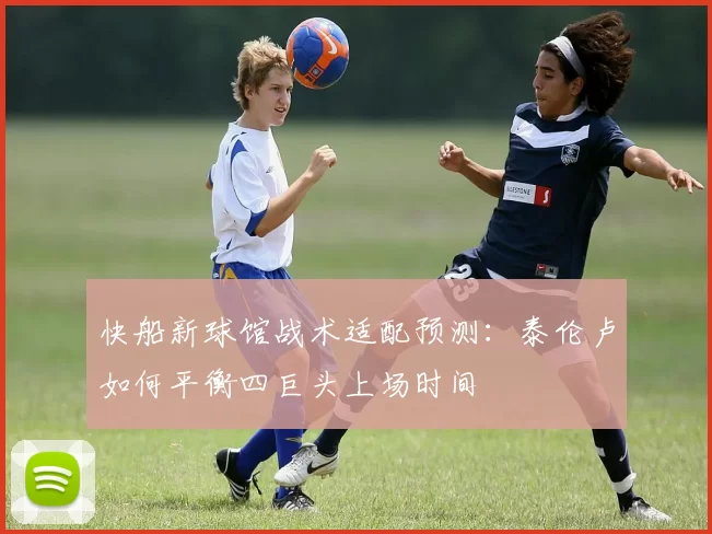 快船新球馆战术适配预测:泰伦卢如何平衡四巨头上场时间