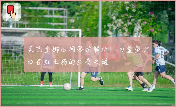 莱巴金娜法网签运解析:力量型打法在红土场的生存之道