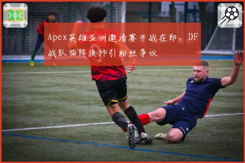 Apex英雄亚洲邀请赛开战在即，DF战队临阵换帅引粉丝争议