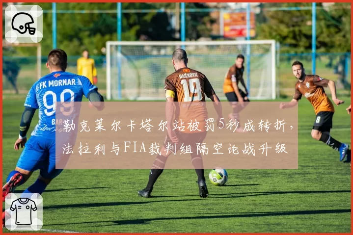 勒克莱尔卡塔尔站被罚5秒成转折，法拉利与FIA裁判组隔空论战升级