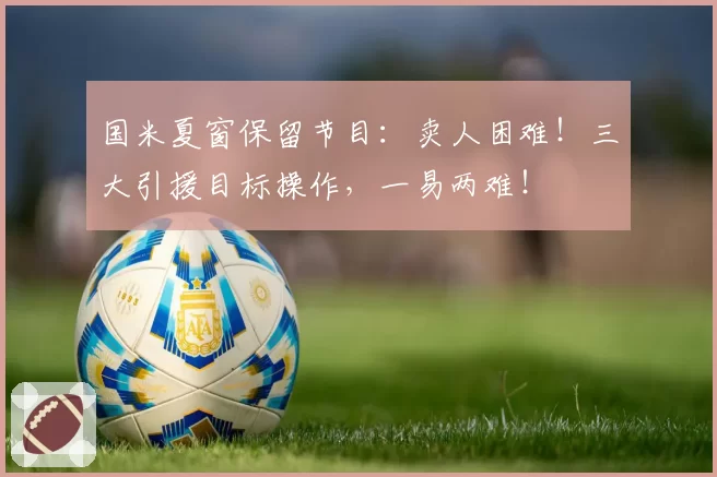 国米夏窗保留节目:卖人困难!三大引援目标操作,一易两难!