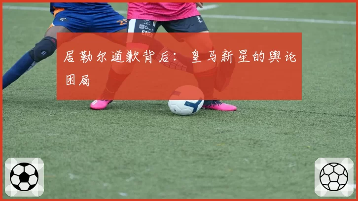 居勒尔道歉背后：皇马新星的舆论困局