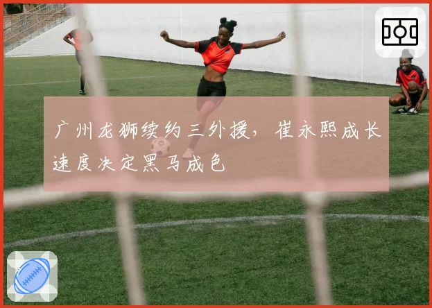 广州龙狮续约三外援,崔永熙成长速度决定黑马成色