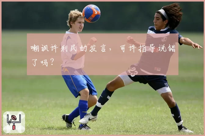 嘲讽许利民的发言,可许指导说错了吗?
