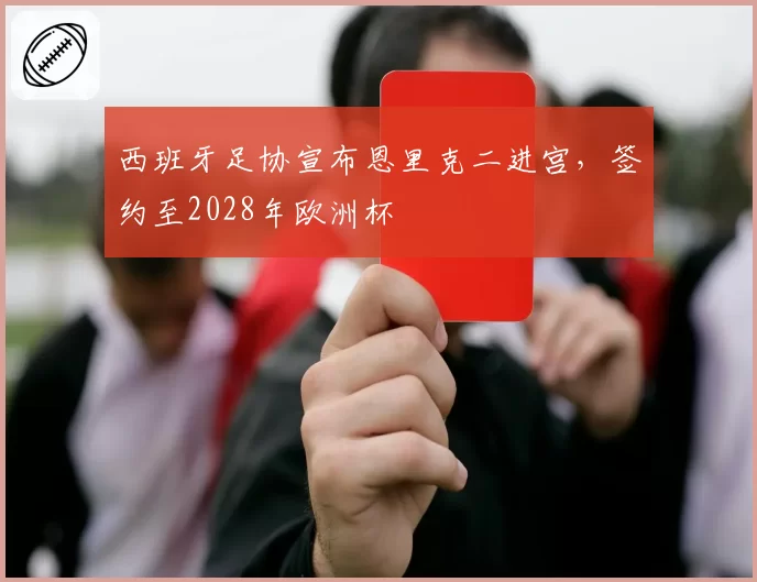 西班牙足协宣布恩里克二进宫,签约至2028年欧洲杯