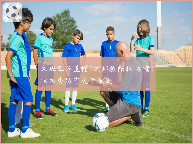 文班亚马盖帽5次却被隔扣 名嘴:状元秀防守过于激进