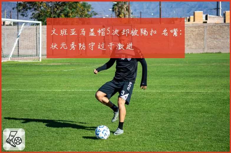 文班亚马盖帽5次却被隔扣 名嘴:状元秀防守过于激进