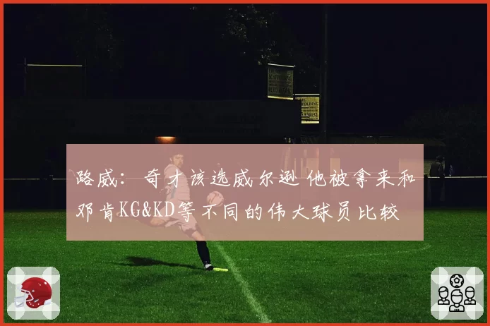 路威：奇才该选威尔逊 他被拿来和邓肯KG&KD等不同的伟大球员比较