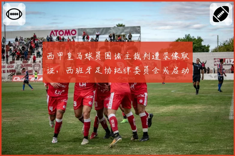 西甲皇马球员围堵主裁判遭录像取证,西班牙足协纪律委员会或启动禁赛程序