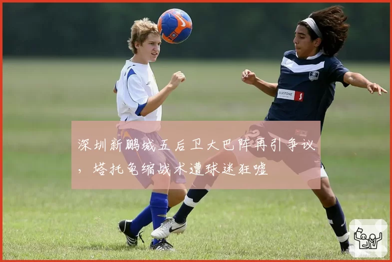 深圳新鹏城五后卫大巴阵再引争议,塔托龟缩战术遭球迷狂嘘