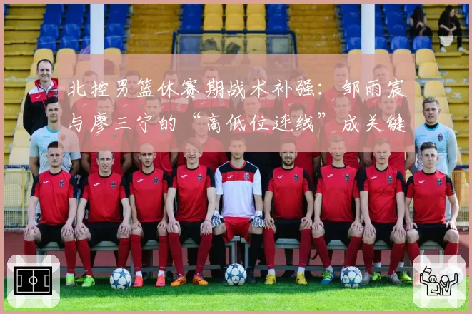 北控男篮休赛期战术补强：邹雨宸与廖三宁的“高低位连线”成关键变量