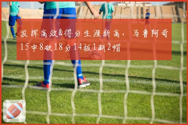 发挥高效&得分生涯新高,马鲁阿奇15中8砍18分14板1断2帽